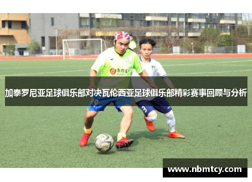 加泰罗尼亚足球俱乐部对决瓦伦西亚足球俱乐部精彩赛事回顾与分析